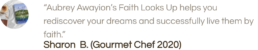 “Aubrey Awayion’s Faith Looks Up helps you rediscover your dreams and successfully live them by faith.” Sharon B. (Gourmet Chef 2020)