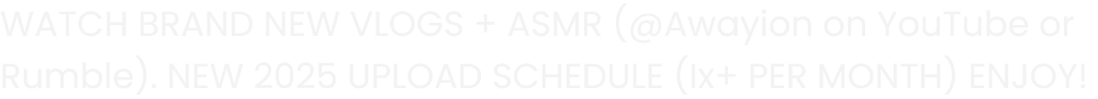 WATCH BRAND NEW VLOGS + ASMR (@Awayion on Youtube or Rumble). NEW 2025 UPLOAD SCHEDULE (Ix+ PER MONTH) ENJOY!